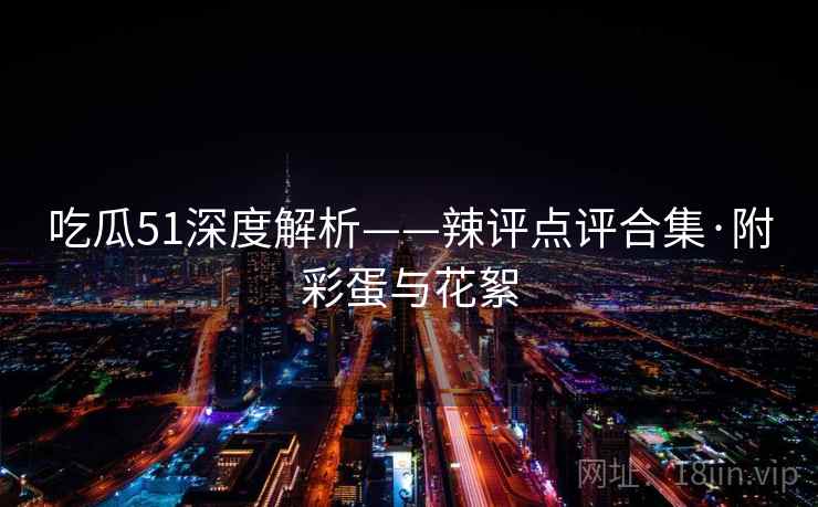 吃瓜51深度解析——辣评点评合集·附彩蛋与花絮