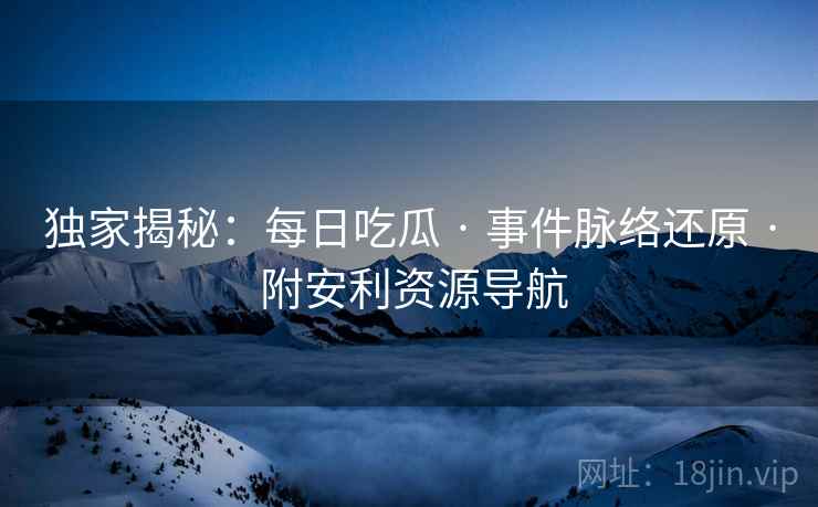 独家揭秘:每日吃瓜 · 事件脉络还原 · 附安利资源导航