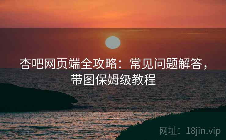 杏吧网页端全攻略:常见问题解答,带图保姆级教程