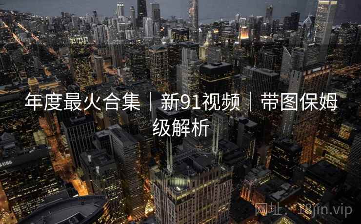 年度最火合集|新91视频|带图保姆级解析