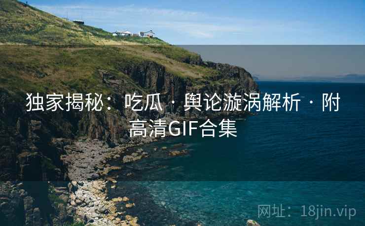 独家揭秘:吃瓜 · 舆论漩涡解析 · 附高清GIF合集
