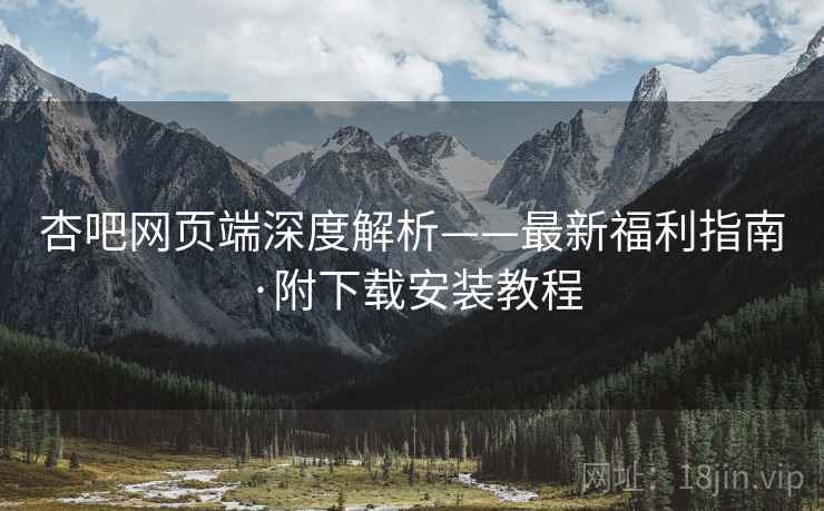 杏吧网页端深度解析——最新福利指南·附下载安装教程