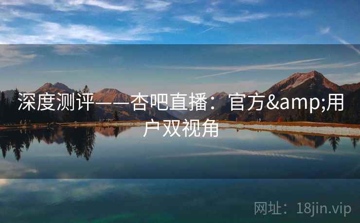 深度测评——杏吧直播:官方&用户双视角