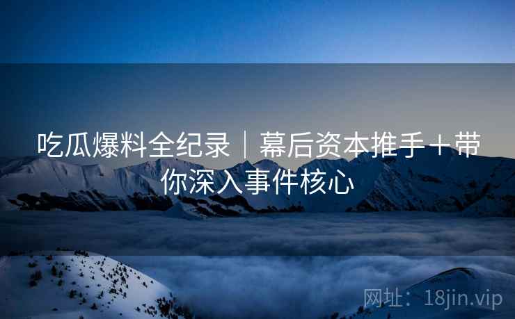 吃瓜爆料全纪录|幕后资本推手+带你深入事件核心