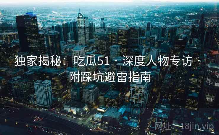 独家揭秘:吃瓜51 · 深度人物专访 · 附踩坑避雷指南