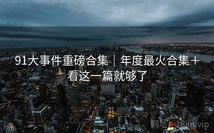 91大事件重磅合集|年度最火合集+看这一篇就够了