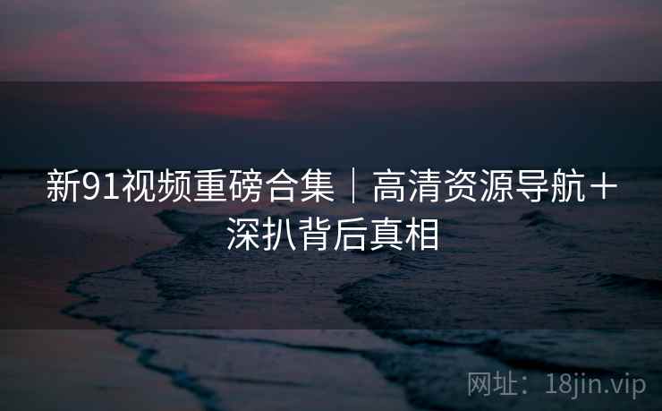 新91视频重磅合集|高清资源导航+深扒背后真相 第2张 新91视频重磅合集|高清资源导航+深扒背后真相 第2张